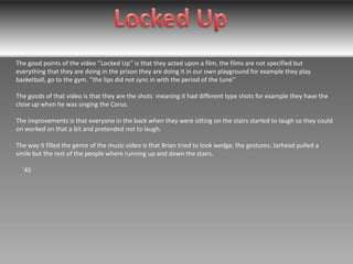 The good points of the video ‘’Locked Up’’ is that they acted upon a film, the films are not specified but
everything that they are doing in the prison they are doing it in our own playground for example they play
basketball, go to the gym. ‘’the lips did not sync in with the period of the tune’’
The goods of that video is that they are the shots meaning it had different type shots for example they have the
close up when he was singing the Corus.
The improvements is that everyone in the back when they were sitting on the stairs started to laugh so they could
on worked on that a bit and pretended not to laugh.
The way it filled the genre of the music video is that Brian tried to look wedge, the gestures. Jarhead pulled a
smile but the rest of the people where running up and down the stairs.
`45

 