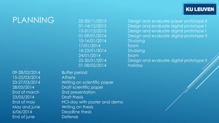 PLANNING

09-28/02/2014
15-22/03/2014
23-27/03/2014
28/03/2014
End of march
23/05/2014
End of may
May and june
6/06/2014
End of june

25-30/11/2013
01-14/12/2013
15-31/12/2013
01-09/01/2014
10-16/01/2014
17/01/2014
18-23/01/2014
24/01/2014
25-30/01/2014
01-08/02/2014
Buffer period
Athens
Writing on scientific paper
Draft scientific paper
2nd presentation
Draft thesis
HCI-day with poster and demo
Writing on thesis
Deadline thesis
Defense

Design and evaluate paper prototype II
Design and evaluate digital prototype I
Design and evaluate digital prototype I
Design and evaluate digital prototype II
Studying
Exam
Studying
Exam
Design and evaluate digital prototype II
Holiday

 