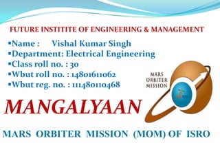 FUTURE INSTITITE OF ENGINEERING & MANAGEMENT

Name : Vishal Kumar Singh
Department: Electrical Engineering
Class roll no. : 30
Wbut roll no. : 14801611062
Wbut reg. no. : 111480110468

MANGALYAAN
MARS ORBITER MISSION (MOM) OF ISRO

 