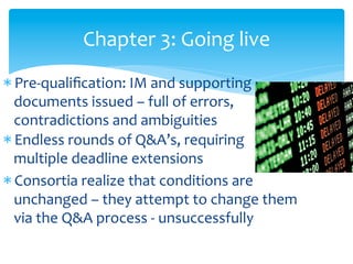 Chapter	
  3:	
  Going	
  live	
  
* Pre-­‐qualiﬁcation:	
  IM	
  and	
  supporting	
  
documents	
  issued	
  –	
  full	
  of	
  errors,	
  
contradictions	
  and	
  ambiguities	
  
* Endless	
  rounds	
  of	
  Q&A’s,	
  requiring	
  	
  
	
  	
  	
  multiple	
  deadline	
  extensions	
  
* Consortia	
  realize	
  that	
  conditions	
  are	
  
unchanged	
  –	
  they	
  attempt	
  to	
  change	
  them	
  
via	
  the	
  Q&A	
  process	
  -­‐	
  unsuccessfully	
  
	
  

 