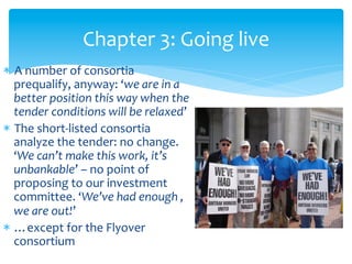 Chapter	
  3:	
  Going	
  live	
  
*  A	
  number	
  of	
  consortia	
  
prequalify,	
  anyway:	
  ‘we	
  are	
  in	
  a	
  
better	
  position	
  this	
  way	
  when	
  the	
  
tender	
  conditions	
  will	
  be	
  relaxed’	
  
*  The	
  short-­‐listed	
  consortia	
  
analyze	
  the	
  tender:	
  no	
  change.	
  
‘We	
  can’t	
  make	
  this	
  work,	
  it’s	
  
unbankable’	
  –	
  no	
  point	
  of	
  
proposing	
  to	
  our	
  investment	
  
committee.	
  ‘We’ve	
  had	
  enough	
  ,	
  
we	
  are	
  out!’	
  
*  …except	
  for	
  the	
  Flyover	
  
consortium	
  

 
