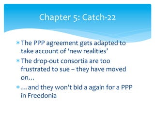 Chapter	
  5:	
  Catch-­‐22	
  
* The	
  PPP	
  agreement	
  gets	
  adapted	
  to	
  
take	
  account	
  of	
  ‘new	
  realities’	
  
* The	
  drop-­‐out	
  consortia	
  are	
  too	
  
frustrated	
  to	
  sue	
  –	
  they	
  have	
  moved	
  
on…	
  
* …and	
  they	
  won’t	
  bid	
  a	
  again	
  for	
  a	
  PPP	
  
in	
  Freedonia	
  

 