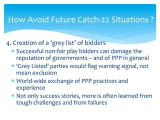 How	
  Avoid	
  Future	
  Catch-­‐22	
  Situations	
  ?	
  
	
  
4.	
  Creation	
  of	
  a	
  ‘grey	
  list’	
  of	
  bidders	
  
*  Successful	
  non-­‐fair	
  play	
  bidders	
  can	
  damage	
  the	
  
reputation	
  of	
  governments	
  –	
  and	
  of	
  PPP	
  in	
  general	
  
*  ‘Grey	
  Listed’	
  parties	
  would	
  ﬂag	
  warning	
  signal,	
  not	
  
mean	
  exclusion	
  
*  World-­‐wide	
  exchange	
  of	
  PPP	
  practices	
  and	
  
experience	
  
*  Not	
  only	
  success	
  stories,	
  more	
  is	
  often	
  learned	
  from	
  
tough	
  challenges	
  and	
  from	
  failures	
  

 