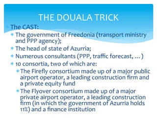 THE	
  DOUALA	
  TRICK	
  

* The	
  CAST:	
  	
  

*  The	
  government	
  of	
  Freedonia	
  (transport	
  ministry	
  
and	
  PPP	
  agency);	
  
*  The	
  head	
  of	
  state	
  of	
  Azurria;	
  
*  Numerous	
  consultants	
  (PPP,	
  traﬃc	
  forecast,	
  …)	
  
*  10	
  consortia,	
  two	
  of	
  which	
  are:	
  
* The	
  Fireﬂy	
  consortium	
  made	
  up	
  of	
  a	
  major	
  public	
  
airport	
  operator,	
  a	
  leading	
  construction	
  ﬁrm	
  and	
  
a	
  private	
  equity	
  fund	
  
* The	
  Flyover	
  consortium	
  made	
  up	
  of	
  a	
  major	
  
private	
  airport	
  operator,	
  a	
  leading	
  construction	
  
ﬁrm	
  (in	
  which	
  the	
  government	
  of	
  Azurria	
  holds	
  
11%)	
  and	
  a	
  ﬁnance	
  institution	
  

 