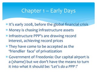 Chapter	
  1	
  –	
  Early	
  Days	
  
* It’s	
  early	
  2008,	
  before	
  the	
  global	
  ﬁnancial	
  crisis	
  
* Money	
  is	
  chasing	
  infrastructure	
  assets	
  
* Infrastructure	
  PPP’s	
  are	
  drawing	
  record	
  
interest,	
  achieving	
  record	
  prices	
  
* They	
  have	
  come	
  to	
  be	
  accepted	
  as	
  the	
  
‘friendlier	
  	
  face’	
  of	
  privatization	
  
* Government	
  of	
  Freedonia:	
  Our	
  capital	
  airport	
  is	
  
a	
  (shame)	
  but	
  we	
  don’t	
  have	
  the	
  means	
  to	
  turn	
  
it	
  into	
  what	
  it	
  should	
  be:	
  ‘Let’s	
  do	
  a	
  PPP	
  !’	
  

 