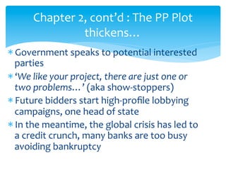 Chapter	
  2,	
  cont’d	
  :	
  The	
  PP	
  Plot	
  
thickens…	
  
* Government	
  speaks	
  to	
  potential	
  interested	
  
parties	
  
* ‘We	
  like	
  your	
  project,	
  there	
  are	
  just	
  one	
  or	
  
two	
  problems…’	
  (aka	
  show-­‐stoppers)	
  
* Future	
  bidders	
  start	
  high-­‐proﬁle	
  lobbying	
  
campaigns,	
  one	
  head	
  of	
  state	
  
* In	
  the	
  meantime,	
  the	
  global	
  crisis	
  has	
  led	
  to	
  
a	
  credit	
  crunch,	
  many	
  banks	
  are	
  too	
  busy	
  
avoiding	
  bankruptcy	
  

 