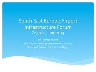 South	
  East	
  Europe	
  Airport	
  
Infrastructure	
  Forum	
  
Zagreb,	
  June	
  2013	
  

Dr.Thomas	
  Frankl	
  
MD,	
  Airport	
  Development	
  Partners,	
  Geneva	
  
Principal,	
  Brixton	
  Capital,	
  San	
  Diego	
  

 