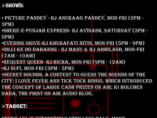 Shows:
• Picture Pandey - RJ Anuraag Pandey, Mon-Fri (2PM 3PM)
•Shere-e-Punjab Express- RJ Avinash, Saturday (3PM 5PM)
•Evening Drive-RJ Khurafati Nitin, Mon-Fri (5PM - 9PM)
•Dilli ke do Dabanng - RJ Manu & RJ Abhilash, Mon-Fri
(7AM - 10AM)
•Request Queen- RJ Richa, Mon-Fri (9PM - 12AM)
•RJ Sufi, Mon-Fri (3PM - 5PM)
•Secret Sounds, a contest to guess the sounds of the
city; I Love Fever and Tick Tock Bingo, which introduced
the concept of large cash prizes on air; Ki Bolchen
Dada, the first on air audio blog.
Target:

 