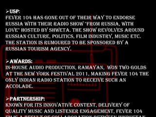 USP:
Fever 104 has gone out of their way to endorse
Russia with their radio show "From Russia, With
Love" hosted by Shweta. The show revolves around
Russian culture, politics, film industry, music etc.
The station is rumoured to be sponsored by a
Russian tourism agency.
Awards:
In-house audio production, Ramayan, won two Golds
at the New York Festival 2011, making Fever 104 the
only Indian radio station to receive such an
accolade.

Partnership:
Known for its innovative content, delivery of
quality music and listener engagement, Fever 104

 
