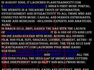 In August 2008, it launched PlanetRadiocity.com
(www.planetradiocity.com), India's first Music Portal.
The website is a treasure trove of information,
entertainment and interactivity to all those who are
connected with music: casual and serious enthusiasts,
trade and musicians - including experts and amateurs,
alike.
In March 2010, MBPL raised the bar with the launch
of Radio City Fun Ka Antenna. It is a one-of-its-kind Live
online radio station with music across all genres film, non-film, sufi, ghazals, lounge, current, retro - in
both Hindi and International music. The year 2012 saw
PlanetRadiocity.com launching Four more radio
stations - Radiocity IndiPop , Radiocity Freedom
Radio. , Radiocity Smaran and Radio City Hindi All the
stations fulfill the need gap of showcasing cutting
edge independent and quality non-Bollywood music.

 