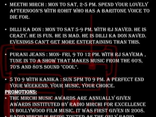 • Meethi mirch : mon to sat, 2-5 pm. Spend your lovely
afternoon‟s with Rohit who has a baritone voice to
die for.
• Dilli ka don : mon to sat 5-9 pm. With RJ naved. He is
crazy. He is fun. He is mad. He is DILLI KA DON NAVED.
evenings can‟t get more entertaining than this.
• Purani jeans : mon- fri, 9 to 12 pm. With rj sayema ,
tune in to a show that makes music from the 60's,
70's and 80's sound "cool“.
• 5 to 9 with kanika : sun 5pm to 9 pm. A perfect end
your weekend. Your music, your choice.
Promotions:
• The Mirchi Music Awards are annually given
awards instituted by Radio Mirchi for excellence
in Bollywood film music. It was first given in 2008.

 