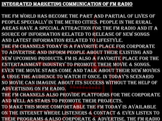 Integrated Marketing Communication of FM Radio
The FM world has become the part and partial of lives of
people specially in the metro cities. People in the rural
areas have a special attraction for the FM radio and it a
source of information related to release of new songs
and latest information related to lifestyle.
The FM channels today is a favorite place for corporate
to advertise and inform people about their existing and
new upcoming products. FM is also a favorite place for the
entertainment industry to promote their movie & songs.
Even the movie stars come and talk about their new movies
& urge the audience to watch it once. in today‟s scenario
no movie can imagine about its success without the help of
advertising on FM radio.
The FM channels also provide platforms for the corporate
and well as stars to promote their projects.
To make this more comfortable the FM today is available
on the internet where listeners & contact & even listen to
their programs &also corporate & advertise. The FM radio

 