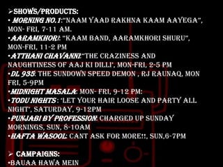 Shows/Products:
• Morning no.1:“naam yaad rakhna kaam aayega”,
mon- fri, 7-11 am.
•Aaramkhori: “kaam band, aaramkhori shuru”,
mon-fri, 11-2 pm
•Atthani chavanni:“the craziness and
naughtiness of aaj ki dilli‟, mon-fri, 2-5 pm
•DL 935: the sundown speed demon , RJ Raunaq, mon
fri, 5-9pm
•Midnight masala: mon- fri, 9-12 pm:
•Todu nights : „let your hair loose and party all
night‟, saturday, 9-12pm
•Punjabi by profession: charged up Sunday
mornings, sun, 8-10am
•Hafta wasool: cant ask for more!!, sun,6-7pm
 Campaigns:
•Bauaa hawa mein

 