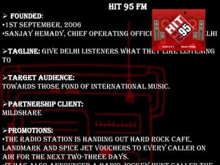 HIT 95 FM
 Founded:
•1st September, 2006
•Sanjay Hemady, Chief Operating Officer, HIT 95 FM Delhi
Tagline: Give Delhi listeners what they like listening
to
Target audience:
Towards those fond of international music.
Partnership client:
Mildshare

Promotions:
•The radio station is handing out Hard Rock Cafe,
Landmark and Spice Jet vouchers to every caller on
air for the next two-three days.

 