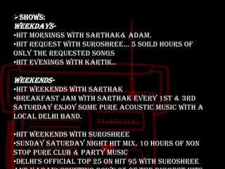 Shows:

Weekdays•HIT Mornings with Sarthak& Adam.
•HIT Request with Suroshree... 5 soild hours of
ONLY the requested songs
•HIT Evenings with Kartik..

Weekends•HIT weekends with Sarthak
•Breakfast Jam with Sarthak every 1st & 3rd
Saturday enjoy some pure Acoustic music with a
local delhi band.

•HIT weekends with Suroshree
•Sunday Saturday Night HIT mix. 10 Hours of NON
stop pure club & party music
•Delhi's official Top 25 on HIT 95 with Suroshree

 