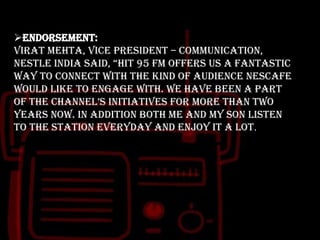 Endorsement:
Virat Mehta, Vice President – Communication,
nestle india said, “hit 95 fm offers us a fantastic
way to connect with the kind of audience NESCAFE
would like to engage with. We have been a part
of the channel‟s initiatives for more than two
years now. In addition both me and my son listen
to the station everyday and enjoy it a lot.

 