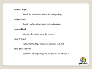 The RPM system includes a database with lots of  Information about 	how the files  should be installed, their size, owner, type,. . .rpm Commands: rpm -qa | less 		list all installed software packagesrpm -q httpd 		show the version of the httpd package, if it is installedrpm -qa | grep httpd 		show all installed packages that have httpd in  their namerpm -ql httpd 		list all files in the httpd package
