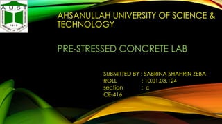 AHSANULLAH UNIVERSITY OF SCIENCE &
TECHNOLOGY

PRE-STRESSED CONCRETE LAB
SUBMITTED BY : SABRINA SHAHRIN ZEBA
ROLL
: 10.01.03.124
section
: c
CE-416

 