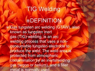 TIG Welding
DEFINITION


Gas tungsten arc welding (GTAW), also
known as tungsten inert
gas (TIG) welding, is an arc
welding process that uses a nonconsumable tungsten electrode to
produce the weld. The weld area is
protected from atmospheric
contamination by an inertshielding
gas (argon or helium), and a filler

 