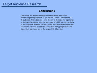 Target Audience Research
Conclusions
Concluding this audience research I have covered most of my
audience age range from 16-21 yrs old and I haven’t covered the 2225 audience. This is because I have chosen to decrease my age range
as it shows that people from the age range of 16-21 are more unlikely
to buy magazine however this also shows an open market from them.
The results are quite biased as it shows that many people that have
stated their age range are in the range of 16-18 yrs old.

 