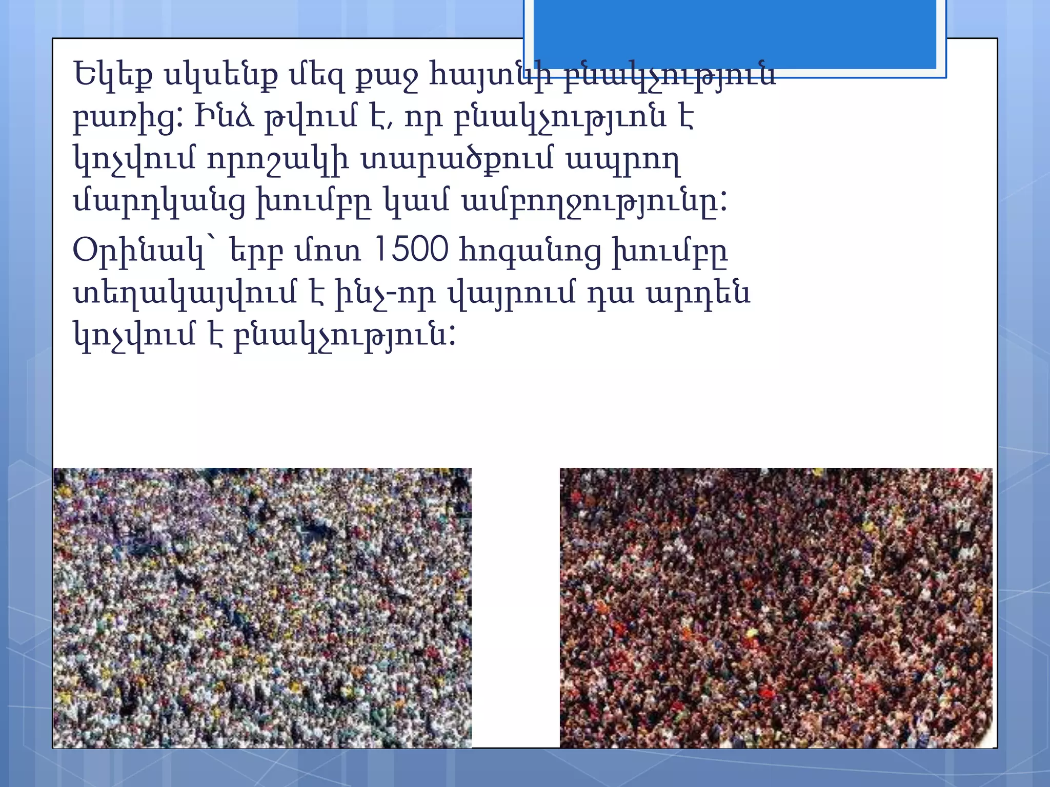 Եկեք սկսենք մեզ քաջ հայտնի բնակչություն
բառից: Ինձ թվում է, որ բնակչությւոն է
կոչվում որոշակի տարածքում ապրող
մարդկանց խումբը կամ ամբողջությունը:
Օրինակ` երբ մոտ 1500 հոգանոց խումբը
տեղակայվում է ինչ-որ վայրում դա արդեն
կոչվում է բնակչություն:

 