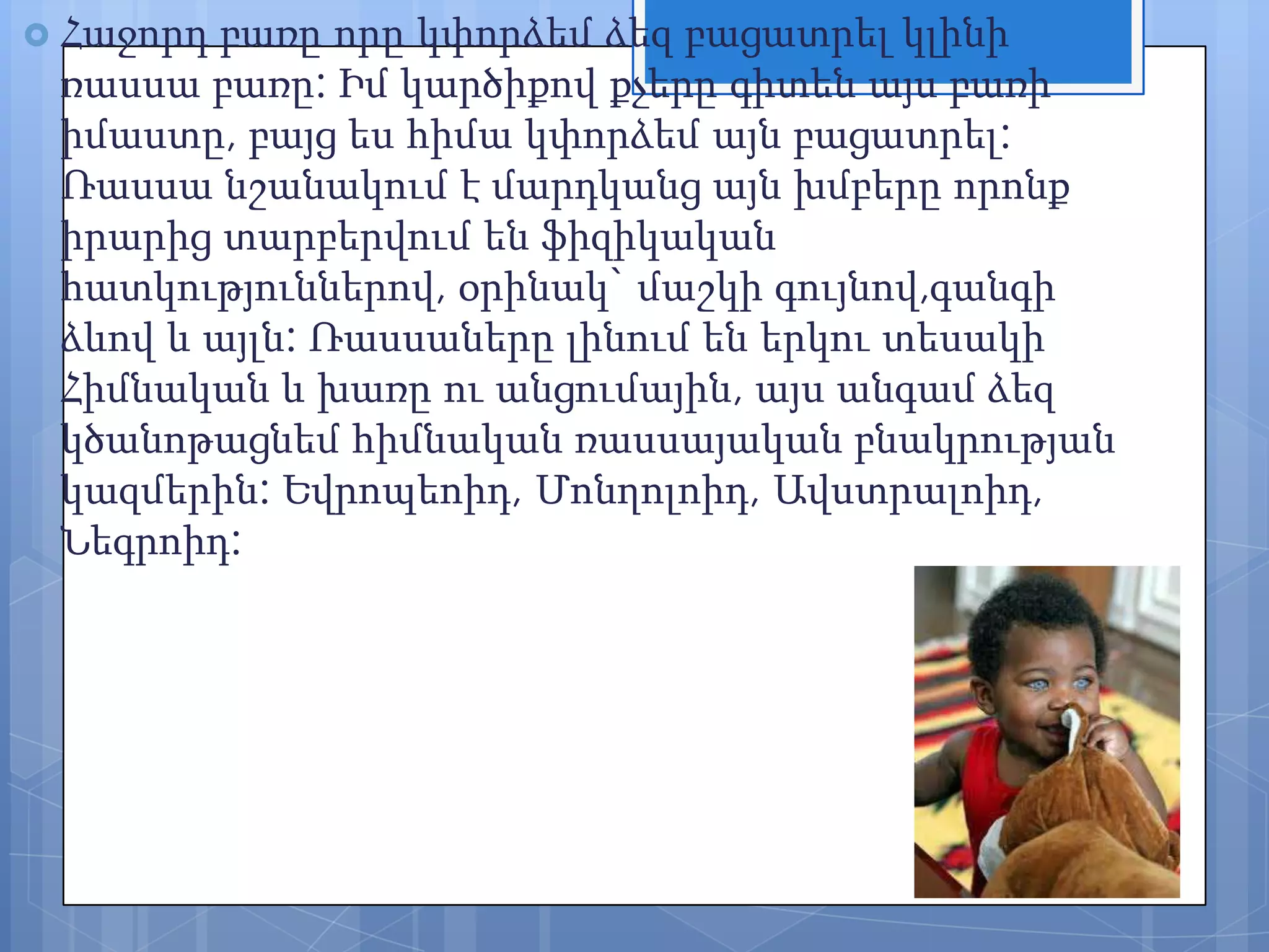  Հաջորդ

բառը որը կփորձեմ ձեզ բացատրել կլինի
ռասսա բառը: Իմ կարծիքով քչերը գիտեն այս բառի
իմաստը, բայց ես հիմա կփորձեմ այն բացատրել:
Ռասսա նշանակում է մարդկանց այն խմբերը որոնք
իրարից տարբերվում են ֆիզիկական
հատկություններով, օրինակ` մաշկի գույնով,գանգի
ձևով և այլն: Ռասսաները լինում են երկու տեսակի
Հիմնական և խառը ու անցումային, այս անգամ ձեզ
կծանոթացնեմ հիմնական ռասսայական բնակրության
կազմերին: Եվրոպեոիդ, Մոնղոլոիդ, Ավստրալոիդ,
Նեգրոիդ:

 