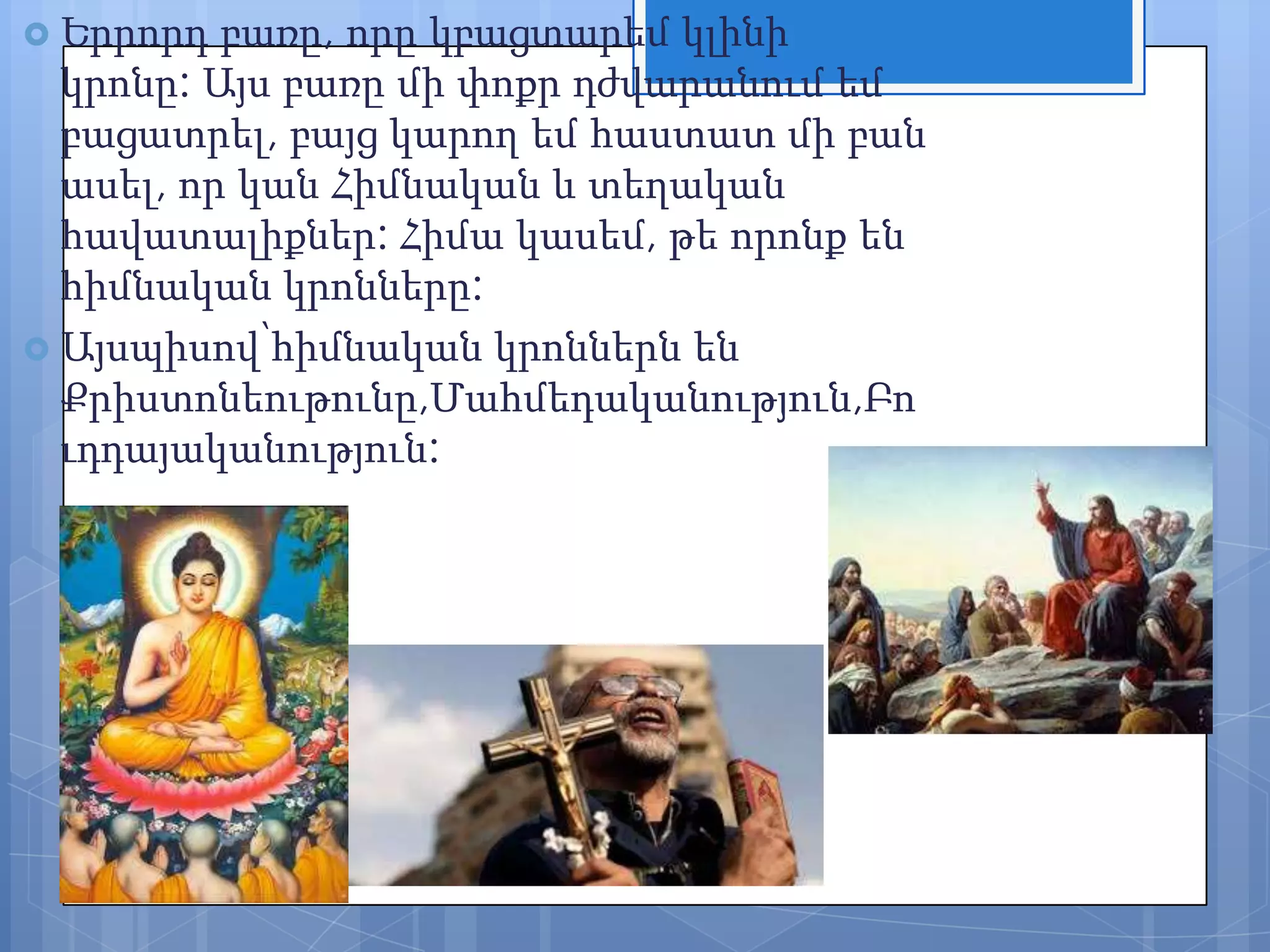  Երրորդ

բառը, որը կբացտարեմ կլինի
կրոնը: Այս բառը մի փոքր դժվարանում եմ
բացատրել, բայց կարող եմ հաստատ մի բան
ասել, որ կան Հիմնական և տեղական
հավատալիքներ: Հիմա կասեմ, թե որոնք են
հիմնական կրոնները:
 Այսպիսով՝հիմնական կրոններն են
Քրիստոնեութունը,Մահմեդականություն,Բո
ւդդայականություն:

 