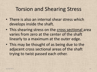 Torsion and Shearing Stress
• There is also an internal shear stress which
develops inside the shaft.
• This shearing stress on the cross sectional area
varies from zero at the center of the shaft
linearly to a maximum at the outer edge.
• This may be thought of as being due to the
adjacent cross sectional areas of the shaft
trying to twist passed each other.

11/24/2013

15

 