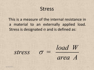 Stress
This is a measure of the internal resistance in
a material to an externally applied load.
Stress is designated and is defined as:

stress
11/24/2013

load W
=
area A
3

 