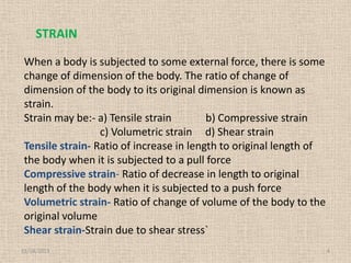 STRAIN
When a body is subjected to some external force, there is some
change of dimension of the body. The ratio of change of
dimension of the body to its original dimension is known as
strain.
Strain may be:- a) Tensile strain
b) Compressive strain
c) Volumetric strain d) Shear strain
Tensile strain- Ratio of increase in length to original length of
the body when it is subjected to a pull force
Compressive strain- Ratio of decrease in length to original
length of the body when it is subjected to a push force
Volumetric strain- Ratio of change of volume of the body to the
original volume
Shear strain-Strain due to shear stress`
11/24/2013

4

 