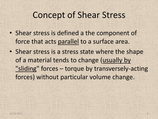 Concept of Shear Stress
• Shear stress is defined a the component of
force that acts parallel to a surface area.
• Shear stress is a stress state where the shape
of a material tends to change (usually by
"sliding" forces – torque by transversely-acting
forces) without particular volume change.

11/24/2013

8

 