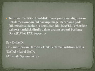  Tentukan Partition Harddisk mana yang akan digunakan

untuk menyimpan fail backup image. Beri nama pada
fail, misalnya Backup_1 kemudian klik [SAVE]. Perhatikan
bahawa harddisk ditulis dalam urutan seperti berikut;
D:1.2:[DATA] FAT. Seperti :D: = Drive D:
1.2: = merupakan Harddisk Fizik Pertama Partition Kedua
[DATA] = label DATA
FAT = File System FAT32

 