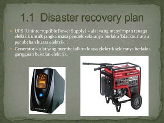 UPS (Uninterruptible Power Supply) = alat yang menyimpan tenaga

elektrik untuk jangka masa pendek sekiranya berlaku ‘blackout’ atau
perubahan kuasa elektrik .
 Generator = alat yang membekalkan kuasa elektrik sekiranya berlaku
gangguan bekalan elektrik.

 