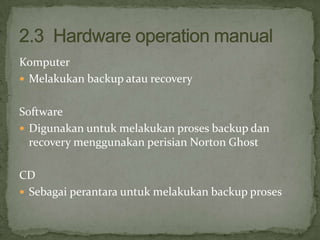 Komputer
 Melakukan backup atau recovery
Software
 Digunakan untuk melakukan proses backup dan
recovery menggunakan perisian Norton Ghost
CD
 Sebagai perantara untuk melakukan backup proses

 
