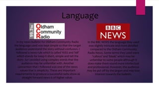 Language
In my news bulletin for Oldham Community Radio
the language used was kept simple so that the target
audience understand the story without confusion. I
followed a news rule which is called ‘KISS and Tell’
which stands for keep it short, simple and tell the
story. So I avoided using complex words that the
audience may be unfamiliar with. Another
convention that I followed was one of the news
values that is simplicity. These are important
requirements to produce a successful radio show as
straight forward news is of higher value.

In the BBC NEWS the language they used
was slightly intricate and more detailed
compared to the Oldham Community
Radio News. Some terms they used were
‘callous’ and ‘bleak’ which may be
unfamiliar to some people although it
does make them sound more intellectual
and professional. However, the audience
may be put off by the jargon and may lose
interest towards the bulletin.

 