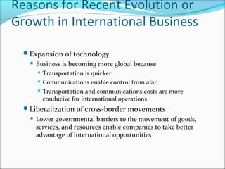 Reasons for Recent Evolution or
Growth in International Business
Expansion of technology


Business is becoming more global because
 Transportation is quicker
 Communications enable control from afar
 Transportation and communications costs are more
conducive for international operations

Liberalization of cross-border movements


Lower governmental barriers to the movement of goods,
services, and resources enable companies to take better
advantage of international opportunities

 