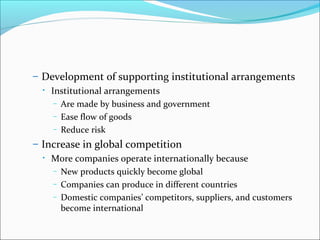 – Development of supporting institutional arrangements
•

Institutional arrangements
– Are made by business and government
– Ease flow of goods
– Reduce risk

– Increase in global competition
•

More companies operate internationally because
– New products quickly become global
– Companies can produce in different countries
– Domestic companies’ competitors, suppliers, and customers
become international

 