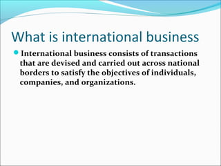 What is international business
International business consists of transactions

that are devised and carried out across national
borders to satisfy the objectives of individuals,
companies, and organizations.

 