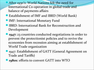 After 1930’s: World Nations felt the need for

International Co-operation in global trade and
balance of payments affairs
Establishment of IMF and IBRD (World Bank)
IMF: International Monetary Fund
IBRD: International Bank for Reconstruction and
Development
1947: 23 countries conducted negotiations in order to
prevent the protectionist policies and to revive the
economies from recession aiming at establishment of
World Trade organization
1947: Establishment of GATT (General Agreement on
Trade and Tariffs)
1980s: efforts to convert GATT into WTO

 