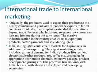 International trade to international
marketing
• Originally, the producers used to export their products to the

nearby countries and gradually extended the exports to far-off
countries. Gradually, the companies extended the operations
beyond trade. For example, India used to export raw cotton, raw
jute and iron ore during the early 1900s. The massive
industrialization in the country enabled us to export jute
products, cotton garments and steel during 1960s.
• India, during 1980s could create markets for its products, in
addition to mere exporting. The export marketing efforts
include creation of demand for Indian products like textiles,
electronics, leather products, tea, coffee etc., arranging for
appropriate distribution channels, attractive package, product
development, pricing etc. This process is true not only with
India, but also with almost all developed and developing
economies.

 