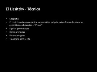 El Lissitzky - Técnica
•
•
•
•
•
•

Litografia
El Lissitzky cria uma estética suprematista própria, sob a forma de pinturas
geométricas abstractas – “Proun”
Figuras geométricas
Cores primárias
Fotomontagem
Tipografia sem serifa

 