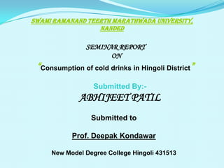 SWAMI RAMANAND TEERTH MARATHWADA UNIVERSITY,
NANDED

SEMINAR REPORT
ON

“Consumption of cold drinks in Hingoli District”
Submitted By:-

ABHIJEET PATIL
Submitted to
Prof. Deepak Kondawar
New Model Degree College Hingoli 431513

 