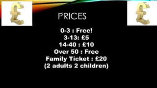 PRICES
0-3 : Free!
3-13: £5
14-40 : £10
Over 50 : Free
Family Ticket : £20
(2 adults 2 children)