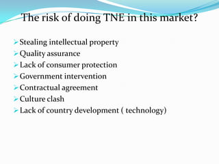 The risk of doing TNE in this market?
 Stealing intellectual property
 Quality assurance
 Lack of consumer protection
 Government intervention
 Contractual agreement
 Culture clash

 Lack of country development ( technology)

 