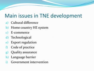 Main issues in TNE development
a) Cultural difference
b) Home country HE system
c) E-commerce
d) Technological

e) Export regulation
f) Code of practice
g) Quality assurance

h) Language barrier
i) Government intervention

 