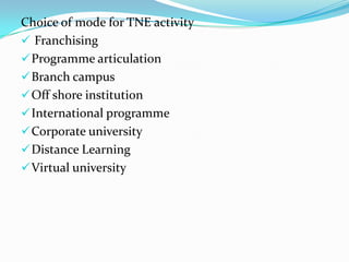 Choice of mode for TNE activity
 Franchising
 Programme articulation
 Branch campus
 Off shore institution
 International programme
 Corporate university
 Distance Learning
 Virtual university

 