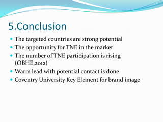 5.Conclusion
 The targeted countries are strong potential
 The opportunity for TNE in the market
 The number of TNE participation is rising

(OBHE,2012)
 Warm lead with potential contact is done
 Coventry University Key Element for brand image

 