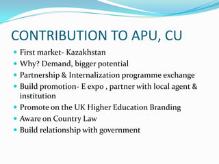 CONTRIBUTION TO APU, CU
 First market- Kazakhstan
 Why? Demand, bigger potential
 Partnership & Internalization programme exchange
 Build promotion- E expo , partner with local agent &

institution
 Promote on the UK Higher Education Branding
 Aware on Country Law
 Build relationship with government

 