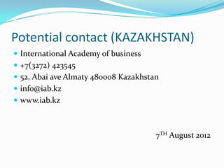 Potential contact (KAZAKHSTAN)
 International Academy of business
 +7(3272) 423545
 52, Abai ave Almaty 480008 Kazakhstan
 info@iab.kz

 www.iab.kz

7TH August 2012

 