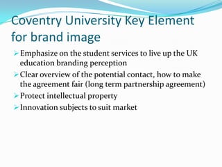 Coventry University Key Element
for brand image
 Emphasize on the student services to live up the UK

education branding perception
 Clear overview of the potential contact, how to make
the agreement fair (long term partnership agreement)
 Protect intellectual property
 Innovation subjects to suit market

 